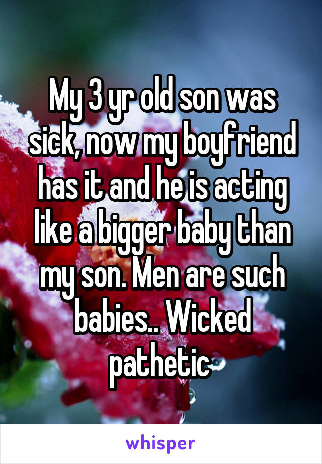 My 3 yr old son was sick, now my boyfriend has it and he is acting like a bigger baby than my son. Men are such babies.. Wicked pathetic 