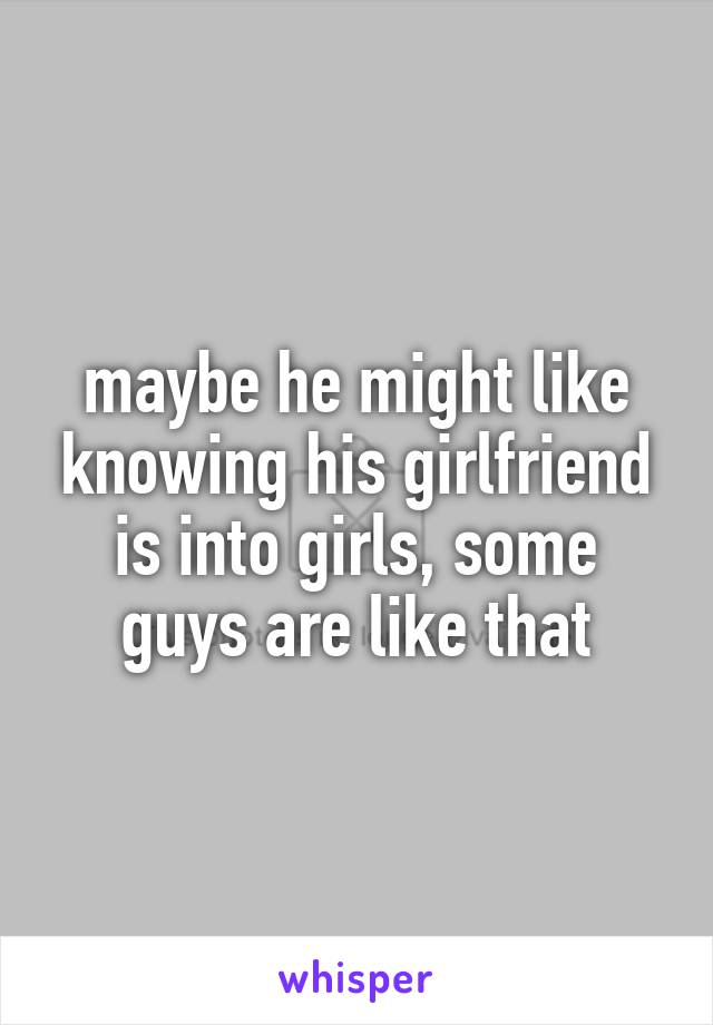 maybe he might like knowing his girlfriend is into girls, some guys are like that