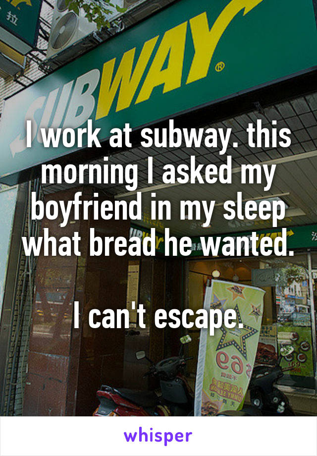 I work at subway. this morning I asked my boyfriend in my sleep what bread he wanted. 
I can't escape.