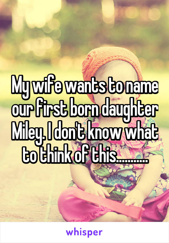 My wife wants to name our first born daughter Miley. I don't know what to think of this...........