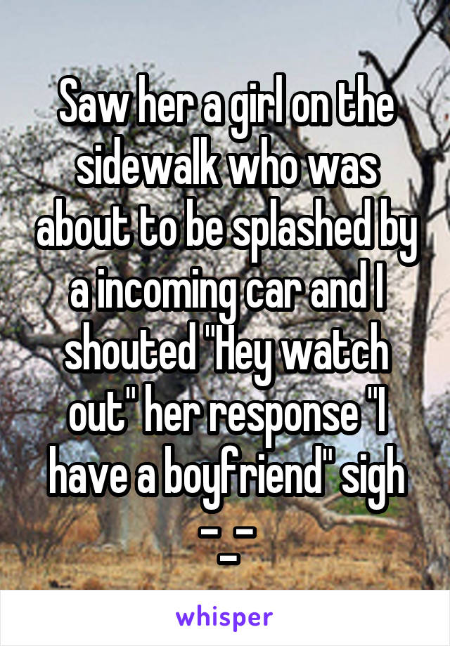 Saw her a girl on the sidewalk who was about to be splashed by a incoming car and I shouted "Hey watch out" her response "I have a boyfriend" sigh -_-