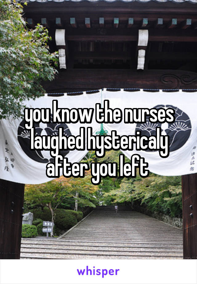 you know the nurses laughed hystericaly after you left 