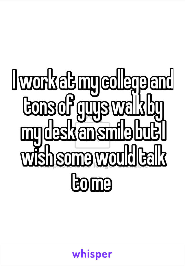 I work at my college and tons of guys walk by my desk an smile but I wish some would talk to me 