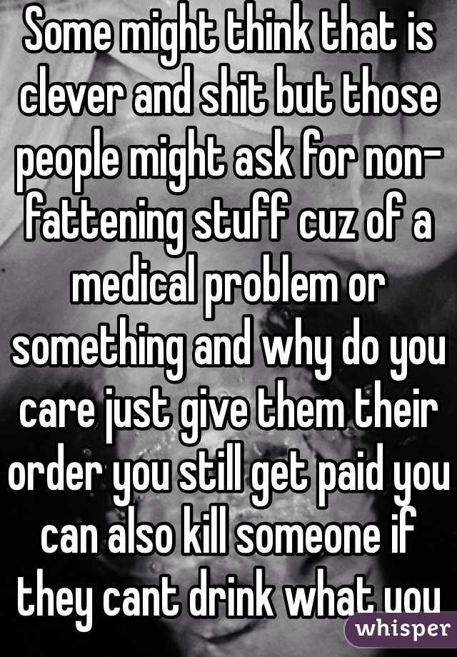 Some might think that is clever and shit but those people might ask for non-fattening stuff cuz of a medical problem or something and why do you care just give them their order you still get paid you can also kill someone if they cant drink what you put in their drink