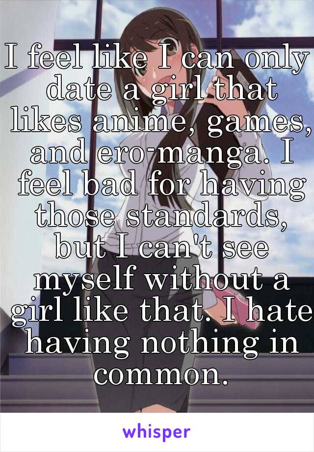 I feel like I can only date a girl that likes anime, games, and ero-manga. I feel bad for having those standards, but I can't see myself without a girl like that. I hate having nothing in common.