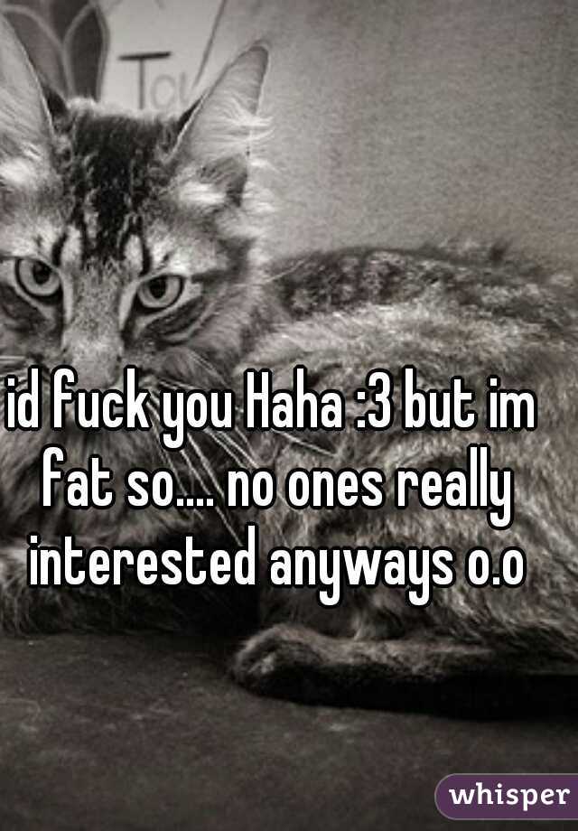 id fuck you Haha :3 but im fat so.... no ones really interested anyways o.o