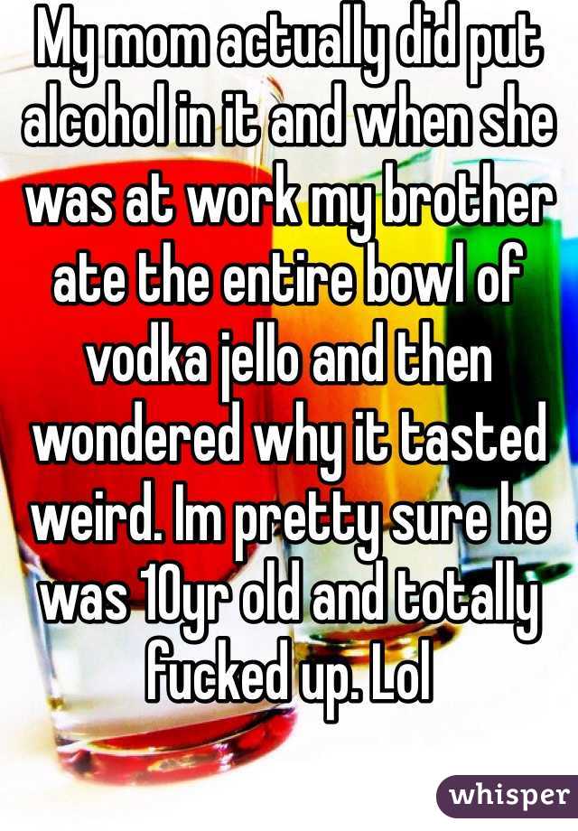 My mom actually did put alcohol in it and when she was at work my brother  ate the entire bowl of vodka jello and then wondered why it tasted weird. Im pretty sure he was 10yr old and totally fucked up. Lol