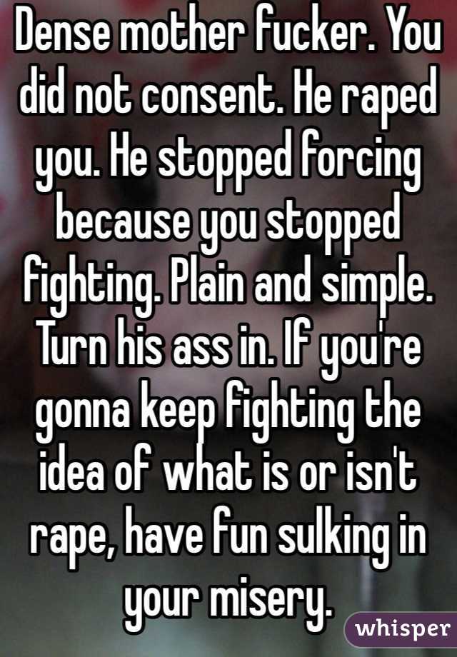 Dense mother fucker. You did not consent. He raped you. He stopped forcing because you stopped fighting. Plain and simple. Turn his ass in. If you're gonna keep fighting the idea of what is or isn't rape, have fun sulking in your misery.