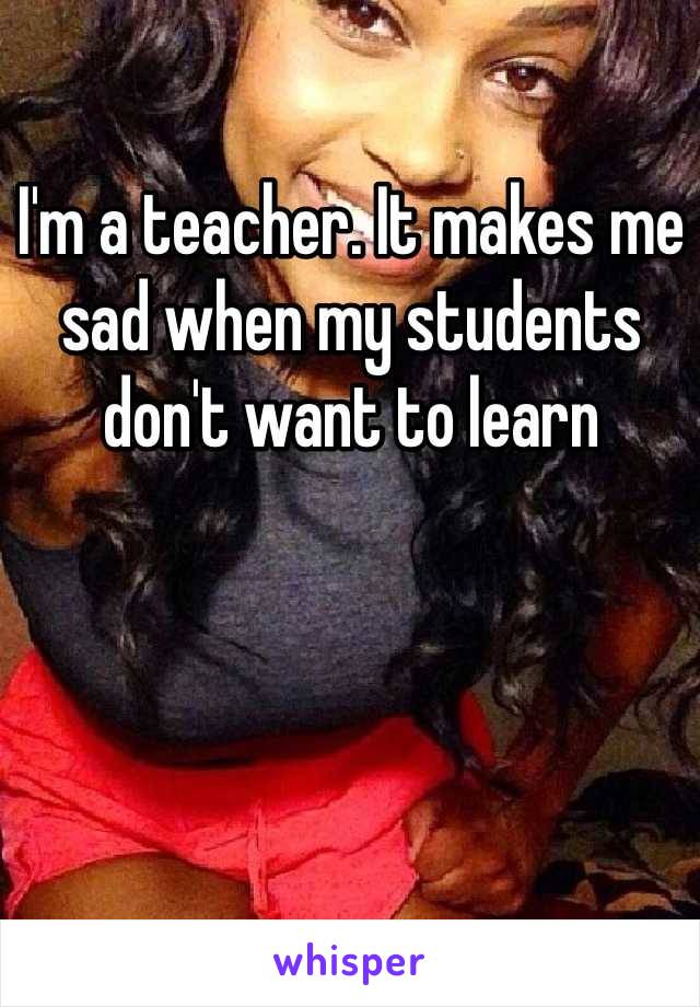 I'm a teacher. It makes me sad when my students don't want to learn 