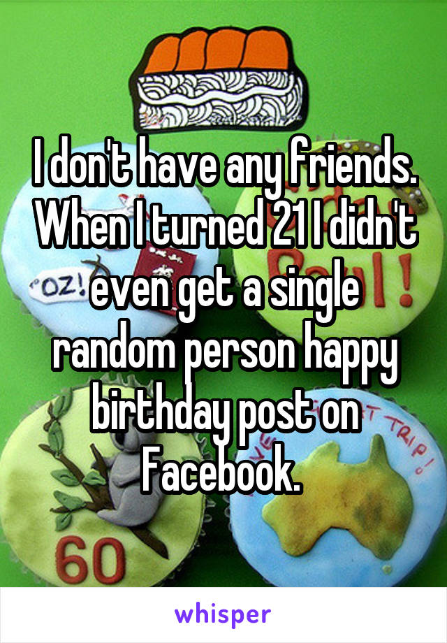 I don't have any friends. When I turned 21 I didn't even get a single random person happy birthday post on Facebook. 