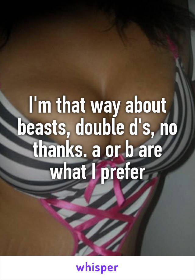 I'm that way about beasts, double d's, no thanks. a or b are what I prefer