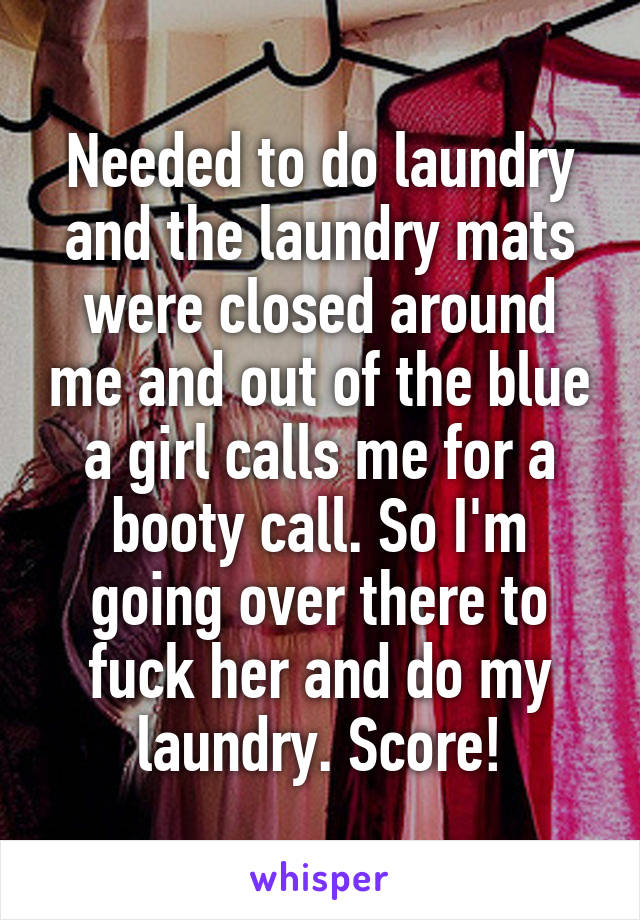 Needed to do laundry and the laundry mats were closed around me and out of the blue a girl calls me for a booty call. So I'm going over there to fuck her and do my laundry. Score!