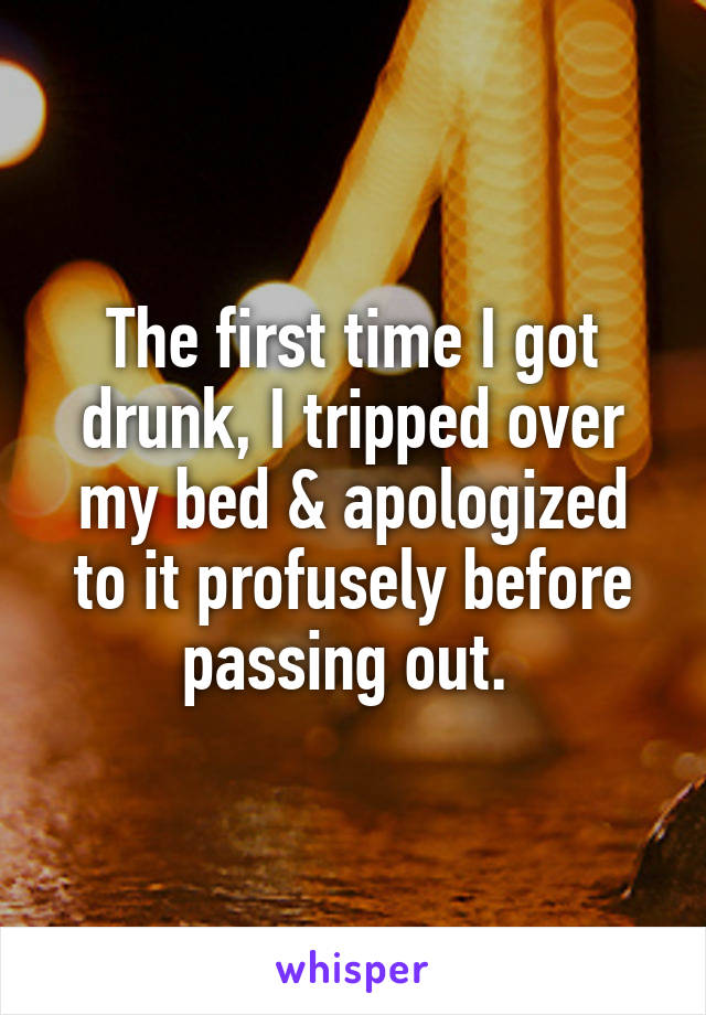 The first time I got drunk, I tripped over my bed & apologized to it profusely before passing out. 