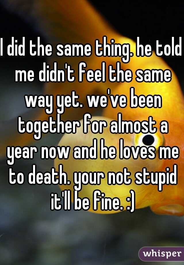 I did the same thing. he told me didn't feel the same way yet. we've been together for almost a year now and he loves me to death. your not stupid it'll be fine. :)