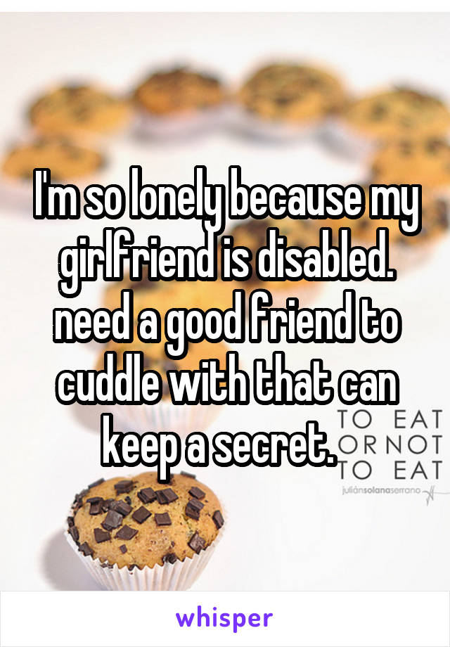 I'm so lonely because my girlfriend is disabled. need a good friend to cuddle with that can keep a secret.  