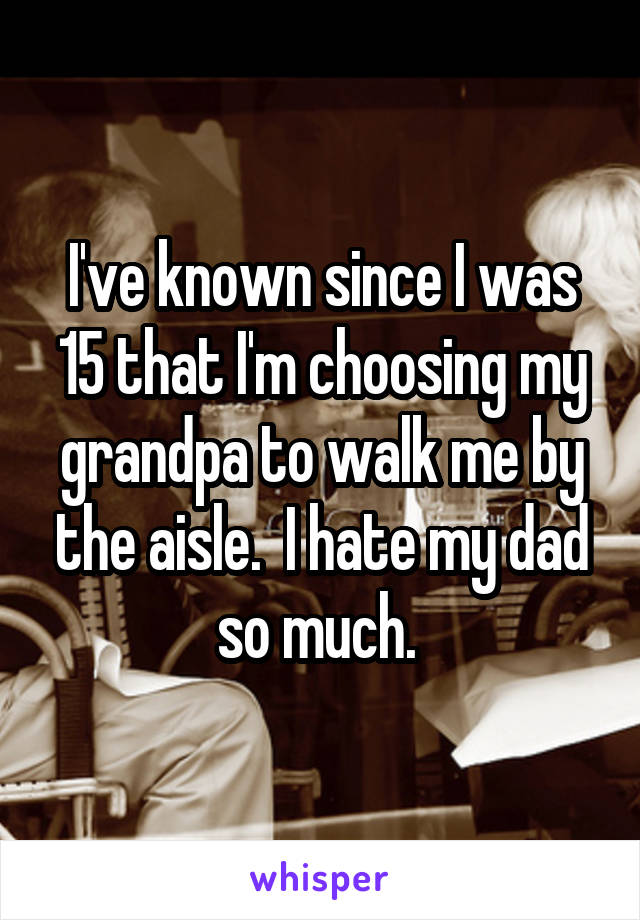I've known since I was 15 that I'm choosing my grandpa to walk me by the aisle.  I hate my dad so much. 