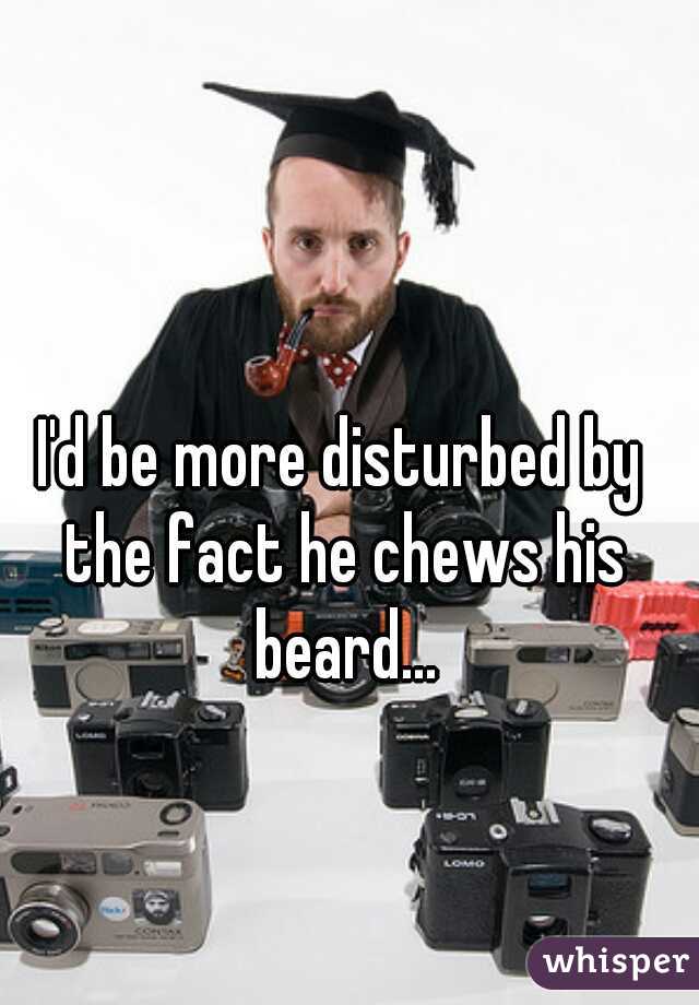I'd be more disturbed by the fact he chews his beard...