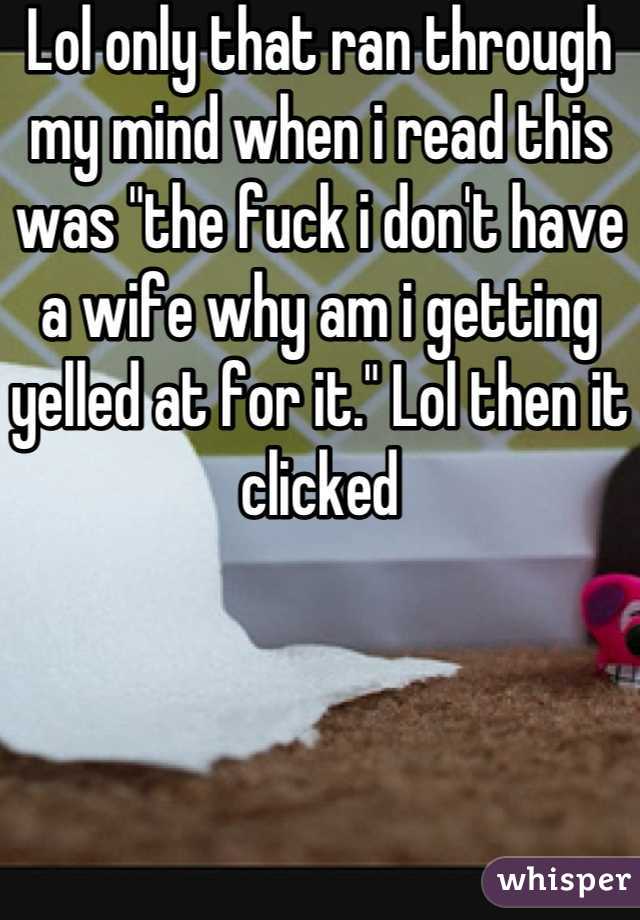 Lol only that ran through my mind when i read this was "the fuck i don't have a wife why am i getting yelled at for it." Lol then it clicked