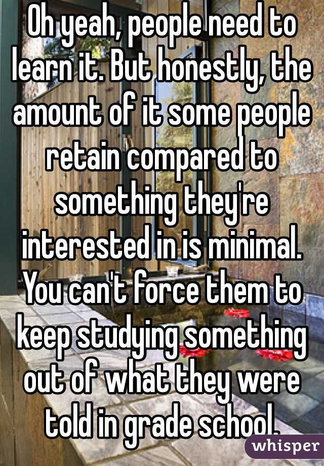 Oh yeah, people need to learn it. But honestly, the amount of it some people retain compared to something they're interested in is minimal. You can't force them to keep studying something out of what they were told in grade school.