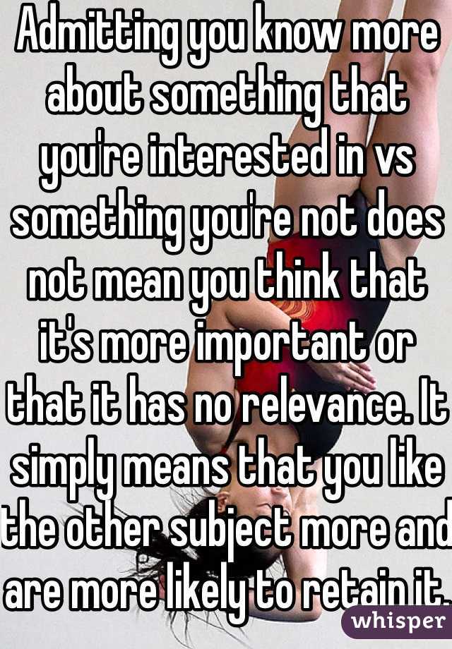 Admitting you know more about something that you're interested in vs something you're not does not mean you think that it's more important or that it has no relevance. It simply means that you like the other subject more and are more likely to retain it.