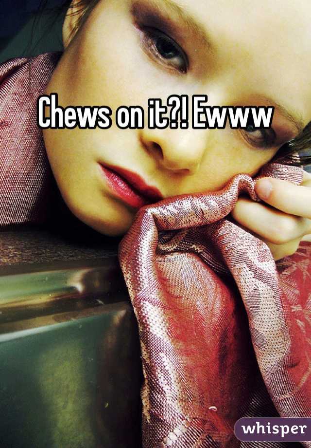 Chews on it?! Ewww
