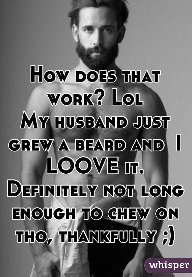 How does that work? Lol
My husband just grew a beard and  I LOOVE it. Definitely not long enough to chew on tho, thankfully ;)