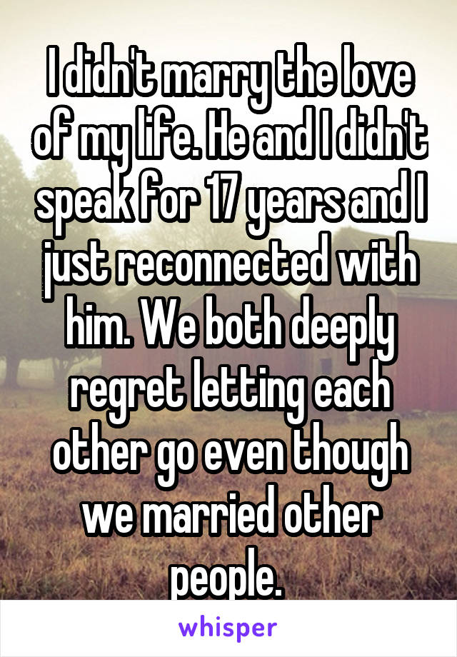 I didn't marry the love of my life. He and I didn't speak for 17 years and I just reconnected with him. We both deeply regret letting each other go even though we married other people. 