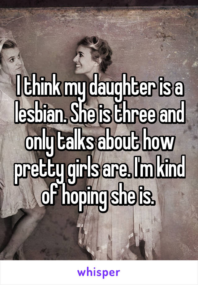 I think my daughter is a lesbian. She is three and only talks about how pretty girls are. I'm kind of hoping she is. 