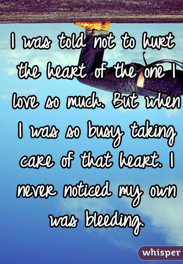 I was told not to hurt the heart of the one I love so much. But when I was so busy taking care of that heart. I never noticed my own was bleeding.
