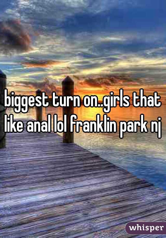 biggest turn on..girls that like anal lol franklin park nj 