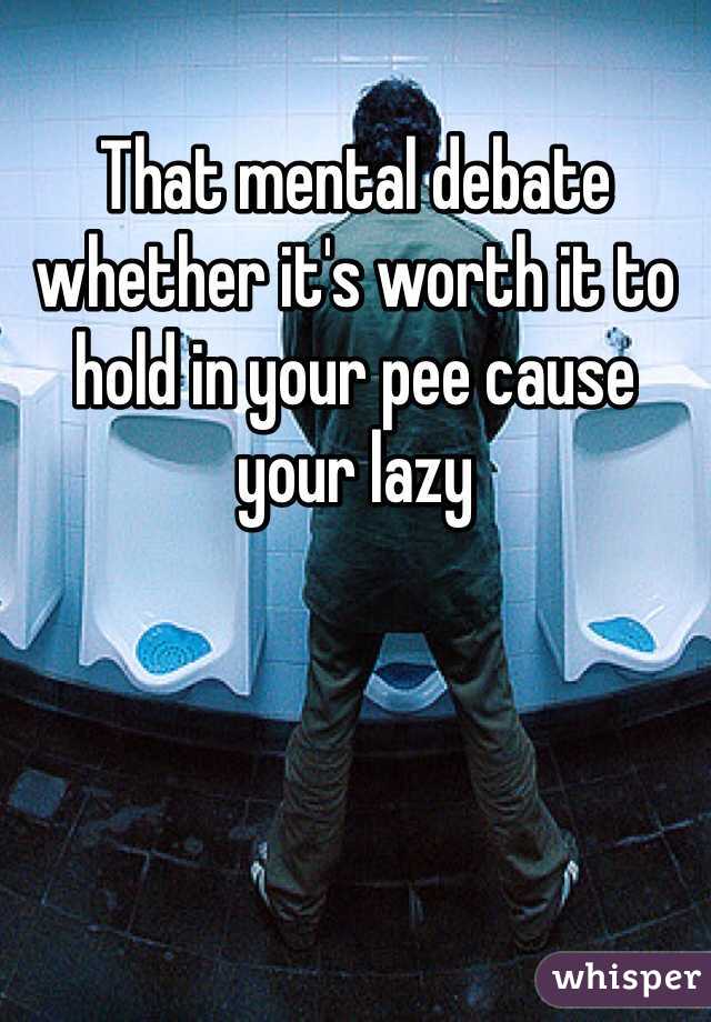 That mental debate whether it's worth it to hold in your pee cause your lazy 