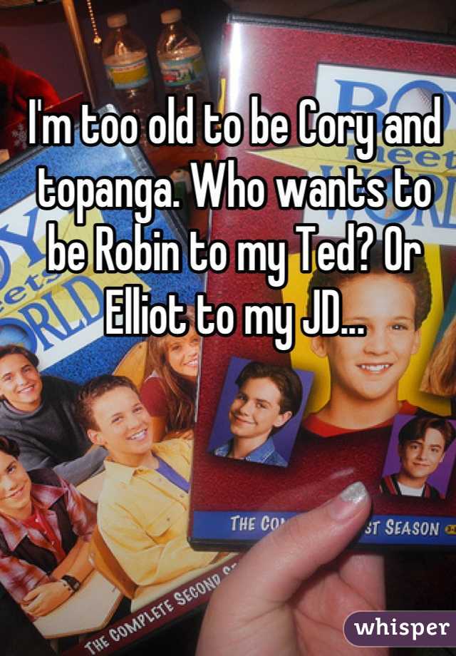 I'm too old to be Cory and topanga. Who wants to be Robin to my Ted? Or Elliot to my JD...