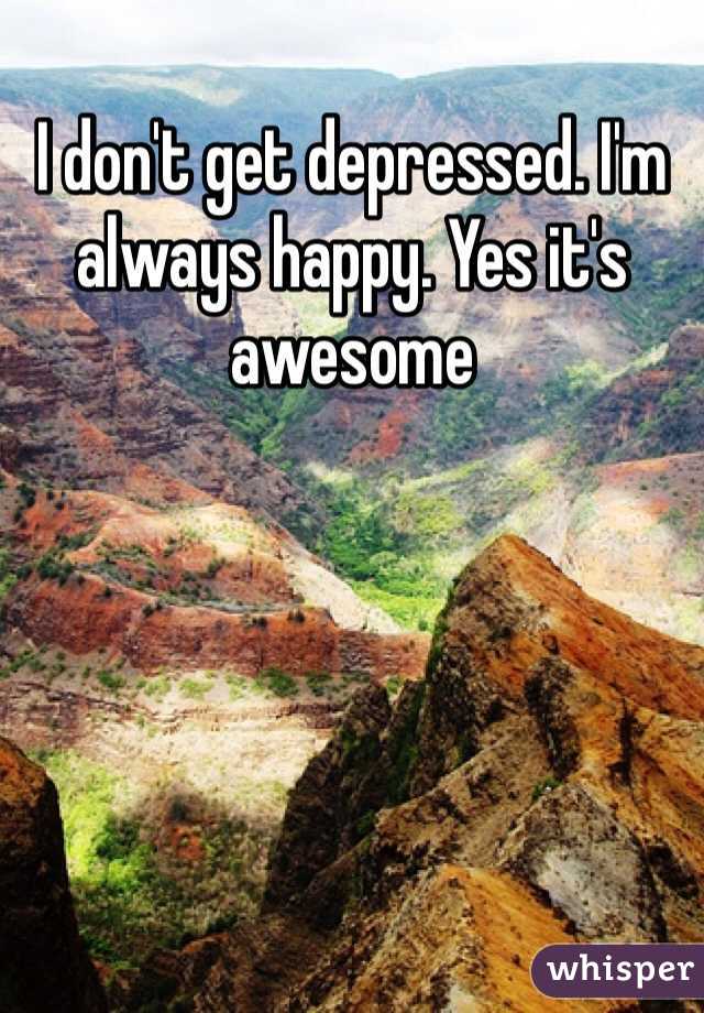 I don't get depressed. I'm always happy. Yes it's awesome