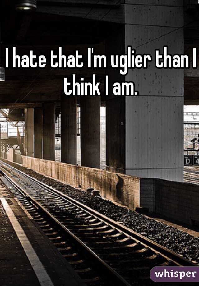 I hate that I'm uglier than I think I am.