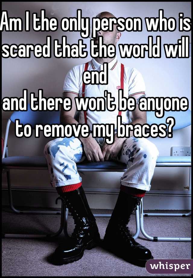 Am I the only person who is 
scared that the world will end
and there won't be anyone to remove my braces?