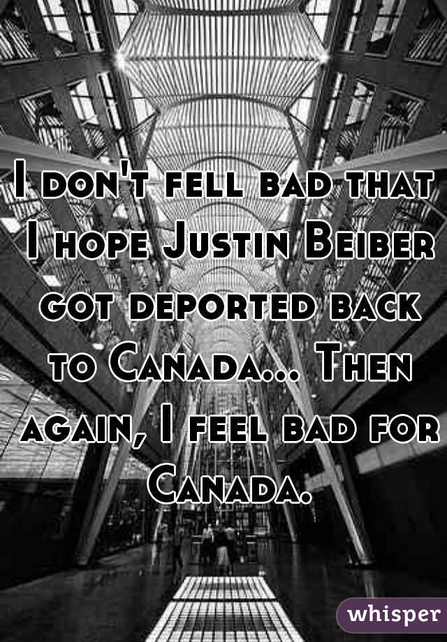 I don't fell bad that I hope Justin Beiber got deported back to Canada... Then again, I feel bad for Canada.