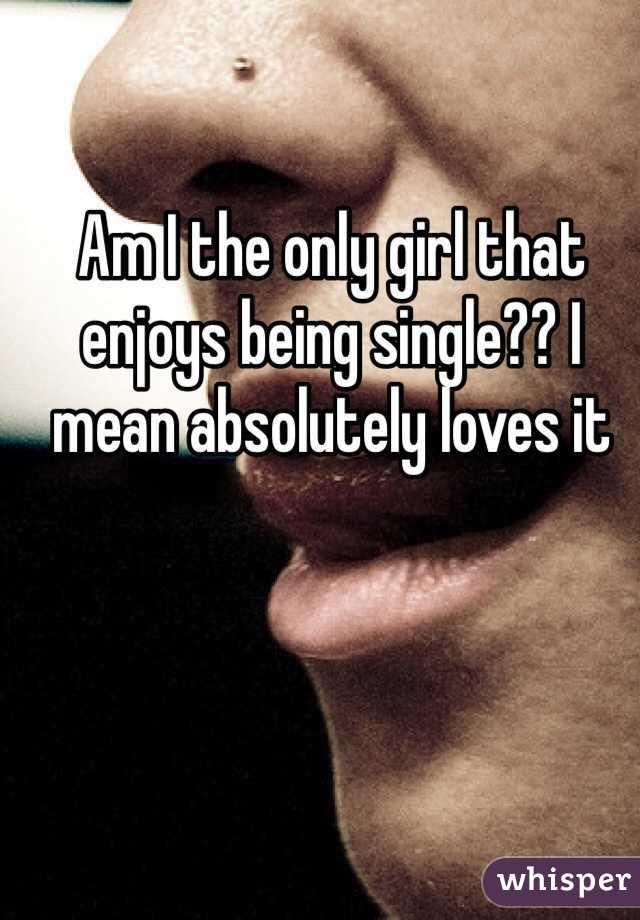 Am I the only girl that enjoys being single?? I mean absolutely loves it 
