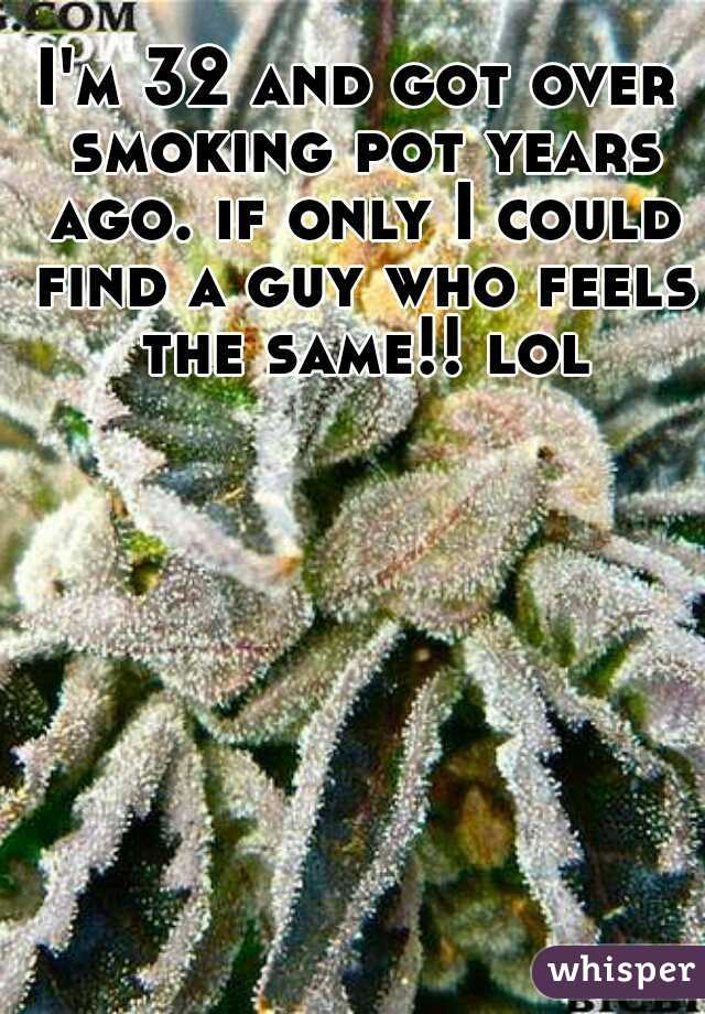 I'm 32 and got over smoking pot years ago. if only I could find a guy who feels the same!! lol