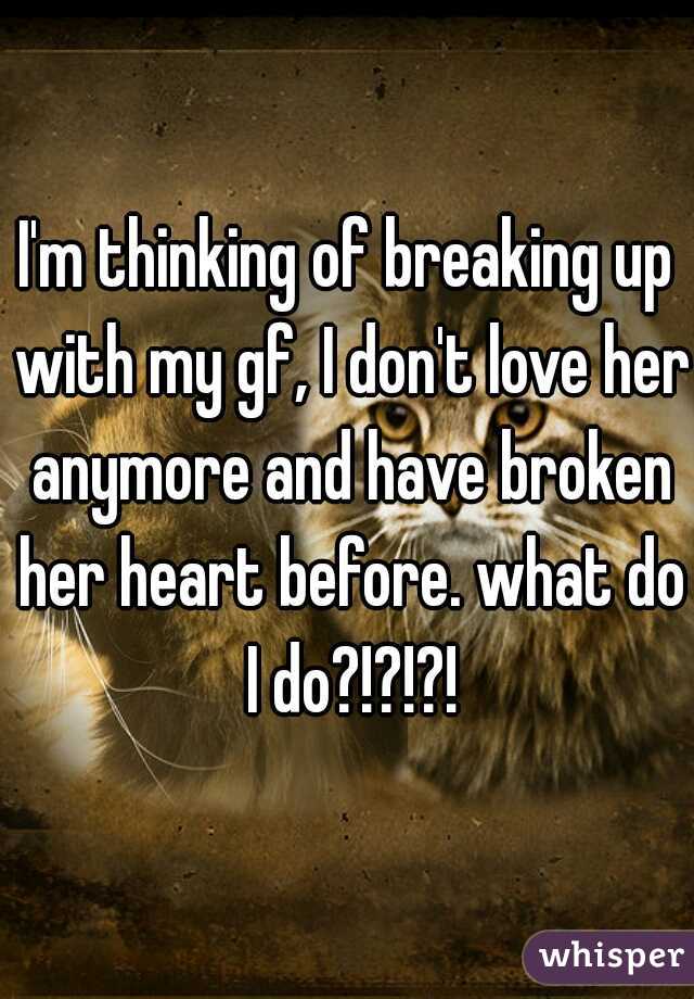 I'm thinking of breaking up with my gf, I don't love her anymore and have broken her heart before. what do I do?!?!?!