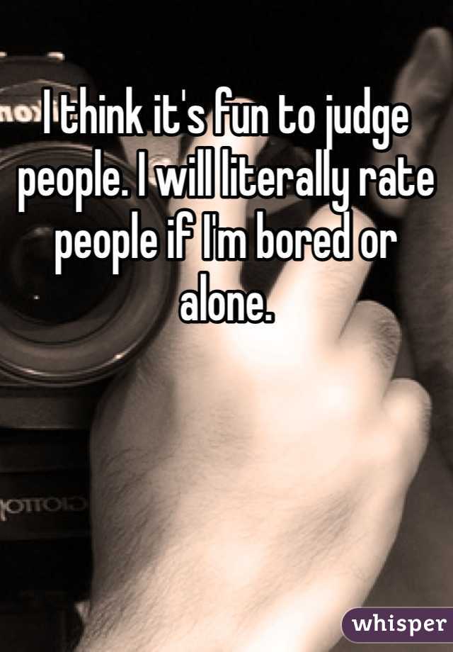 I think it's fun to judge people. I will literally rate people if I'm bored or alone. 