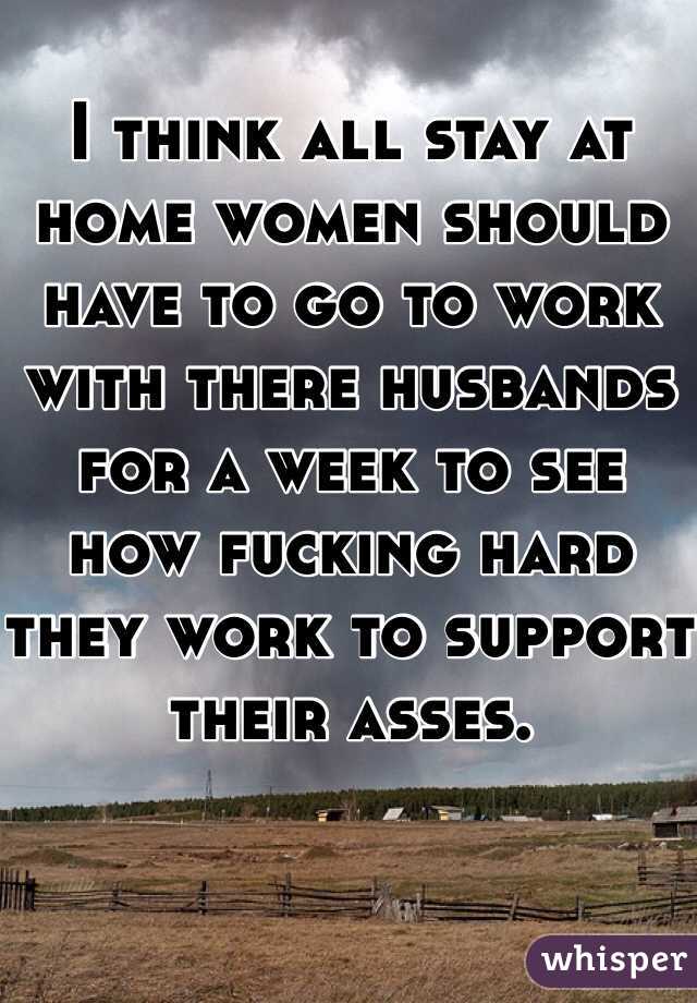 I think all stay at home women should have to go to work with there husbands for a week to see how fucking hard they work to support their asses.