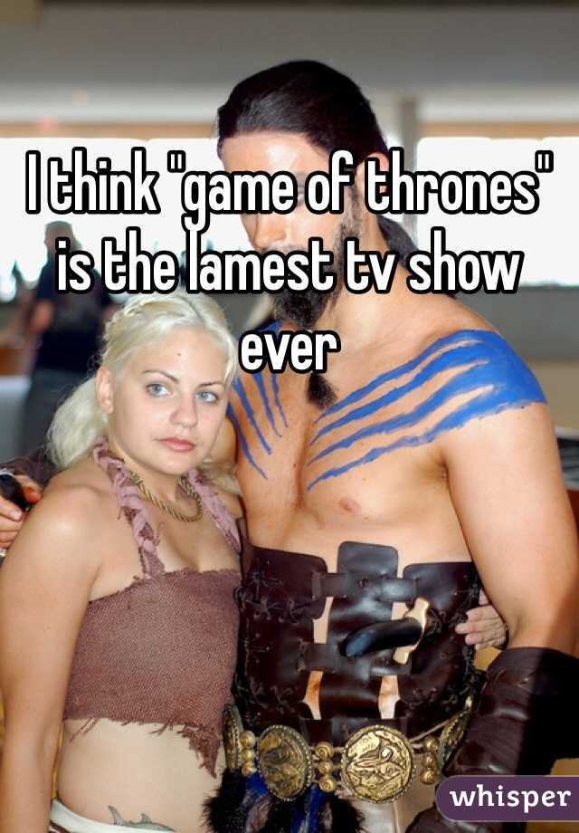 I think "game of thrones" is the lamest tv show ever