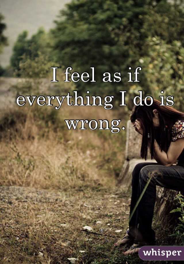 I feel as if everything I do is wrong. 
