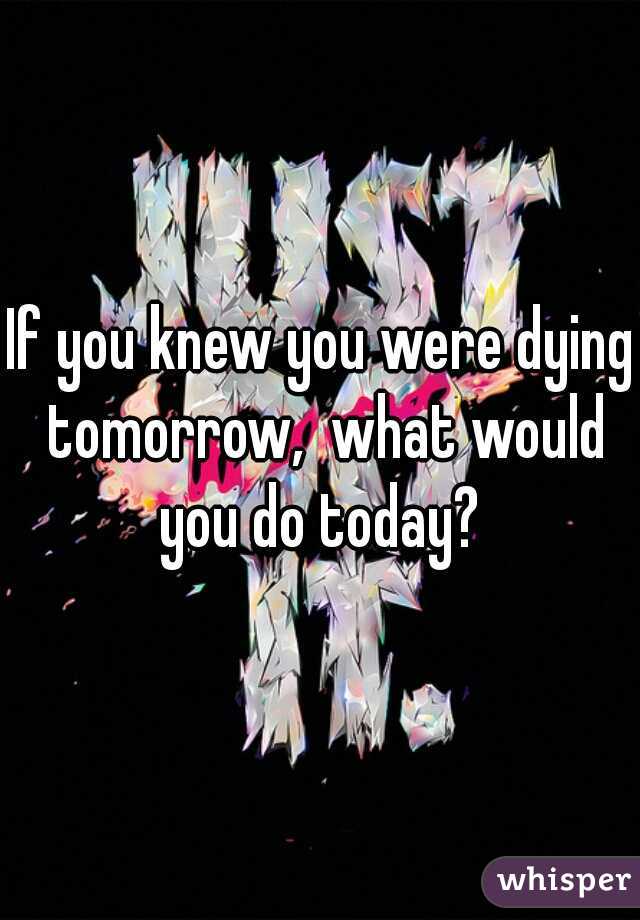 If you knew you were dying tomorrow,  what would you do today? 