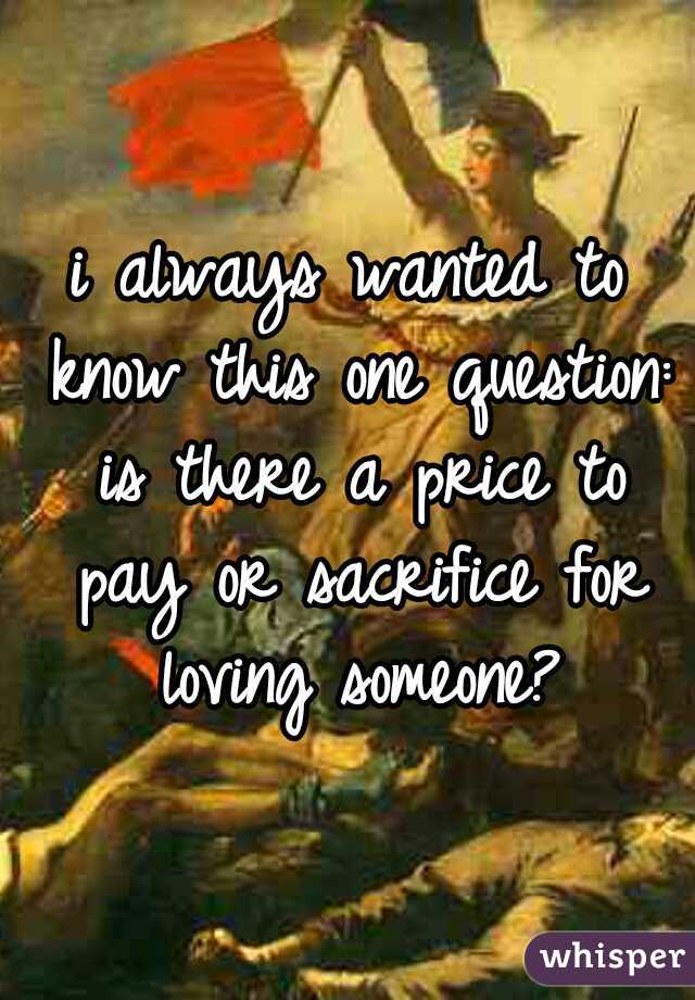 i always wanted to know this one question: is there a price to pay or sacrifice for loving someone?