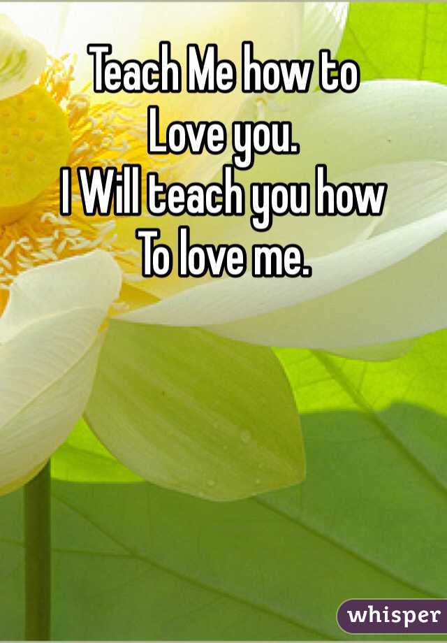 Teach Me how to 
Love you. 
I Will teach you how
To love me.