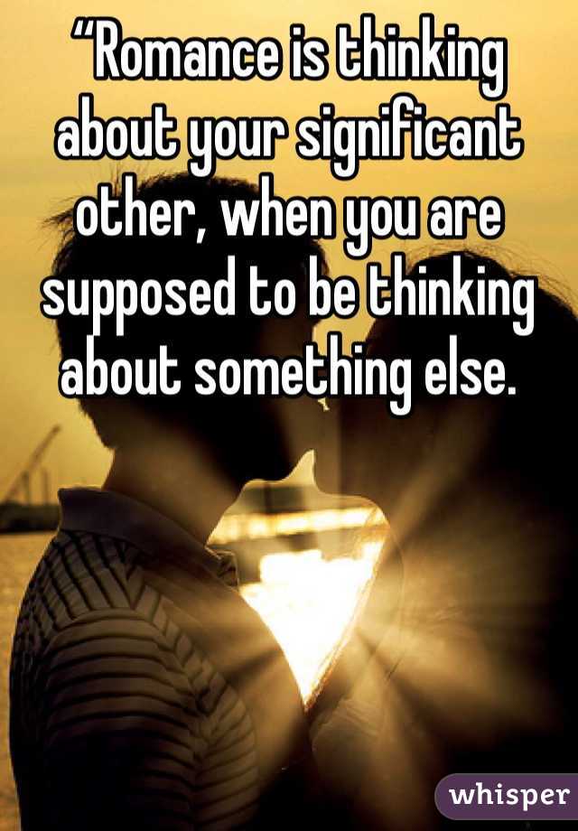 “Romance is thinking about your significant other, when you are supposed to be thinking about something else.