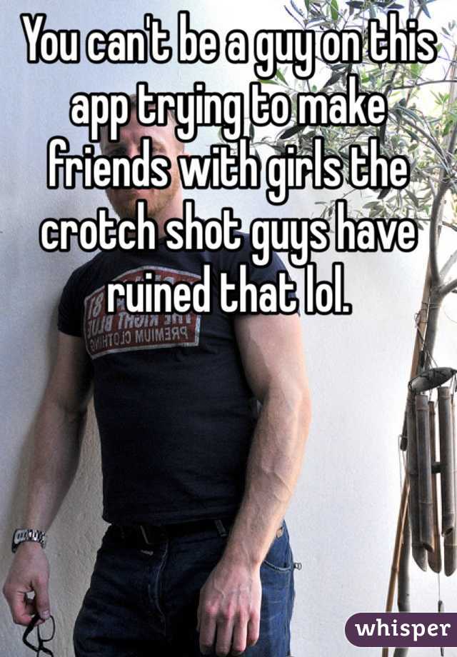 You can't be a guy on this app trying to make friends with girls the crotch shot guys have ruined that lol.