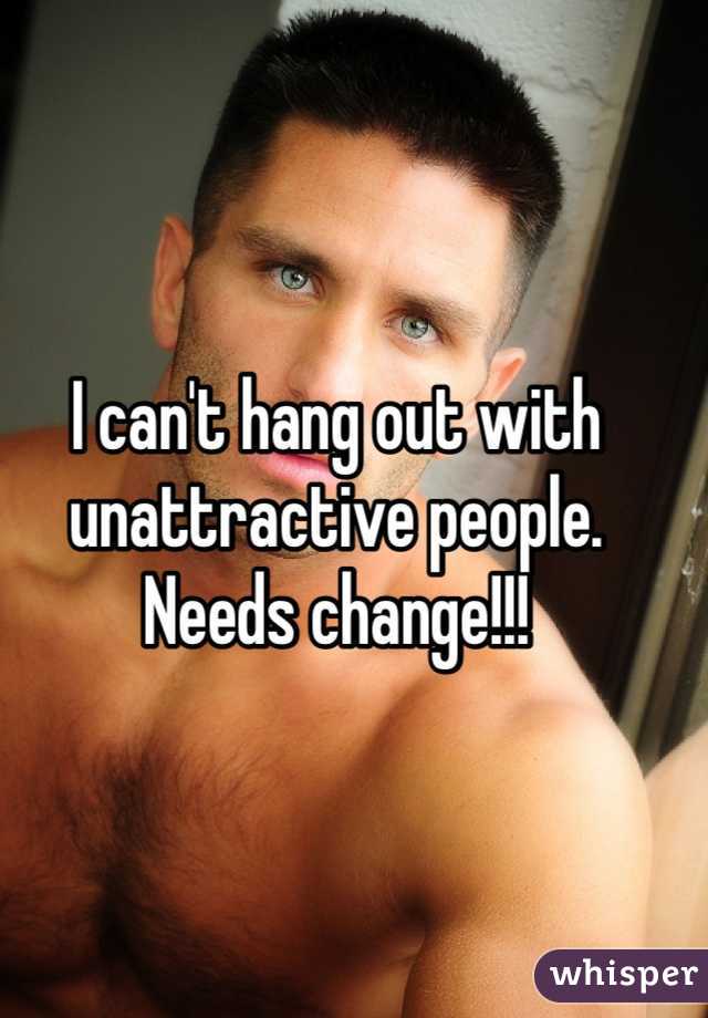 I can't hang out with unattractive people. Needs change!!!