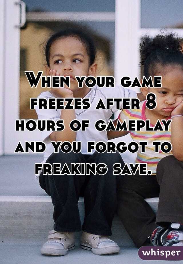 When your game freezes after 8 hours of gameplay and you forgot to freaking save.
